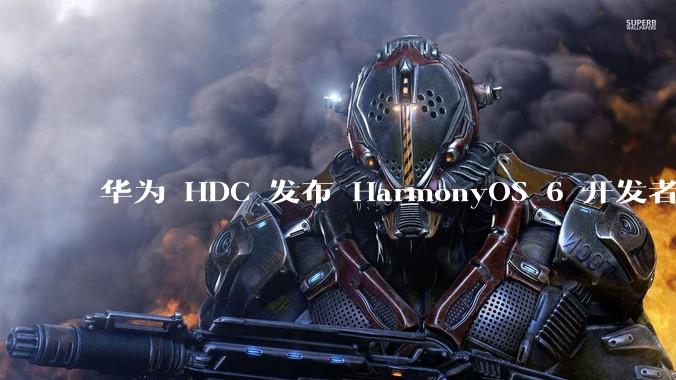 华为 HDC 发布 HarmonyOS 6 开发者 beta 版对应用开发者和鸿蒙生态有哪些影响？