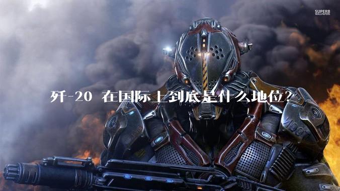歼-20 在国际上到底是什么地位？