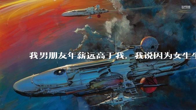 我男朋友年薪远高于我，我说因为女生生理结构需要生娃，生娃这件事情女性需要比男生牺牲更多，我说的对吗？