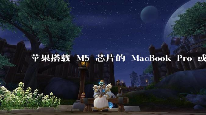 苹果搭载 M5 芯片的 MacBook Pro 或将于 2025 年秋推出，该产品应用了哪些新技术？