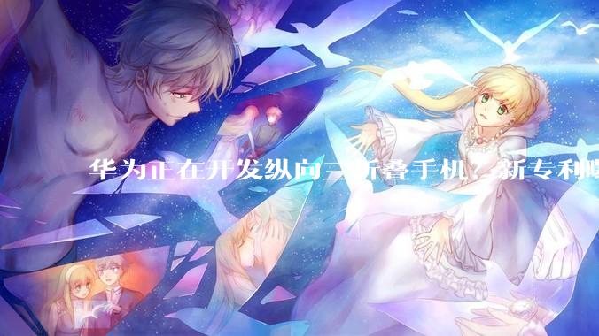 华为正在开发纵向三折叠手机？新专利曝光 S形折叠设计_显示_产品_信息