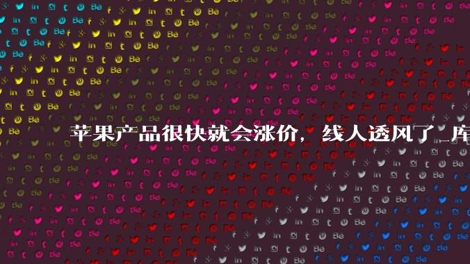 苹果产品很快就会涨价，线人透风了_库克_古尔曼_Gurman