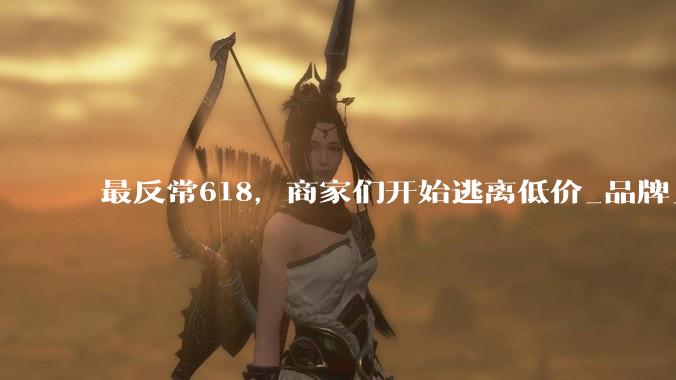 最反常618，商家们开始逃离低价_品牌_新品_世超