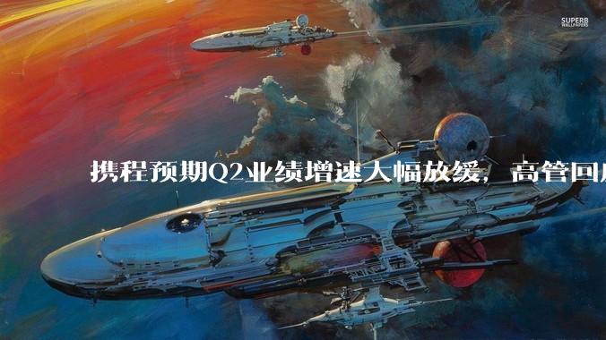携程预期Q2业绩增速大幅放缓，高管回应市场竞争_主营业务_影响_集团
