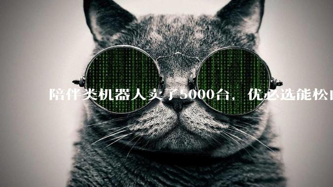 陪伴类机器人卖了5000台，优必选能松口气了？_宇树_人形_市场