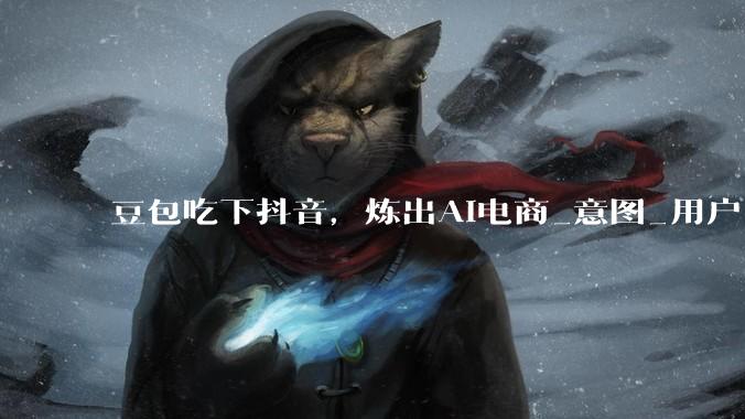 豆包吃下抖音，炼出AI电商_意图_用户_服务