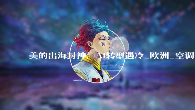 美的出海封神，AI转型遇冷_欧洲_空调_市场