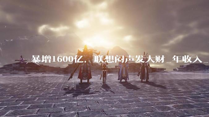 暴增1600亿，联想闷声发大财_年收入_财年_业务