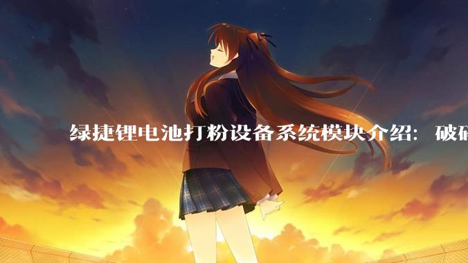 绿捷锂电池打粉设备系统模块介绍：破碎、高温热解与分选_物料_物理_有机物