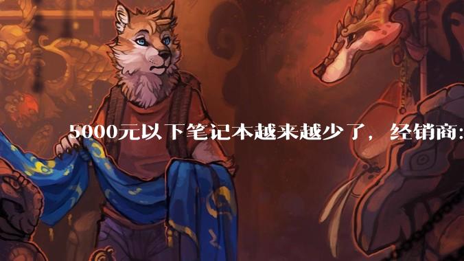 5000元以下笔记本越来越少了，经销商：至少一年看不到涨价尽头_存储_价格_产能