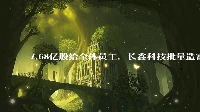 7.68亿股给全体员工，长鑫科技批量造富让人眼红_公司_持股_股份