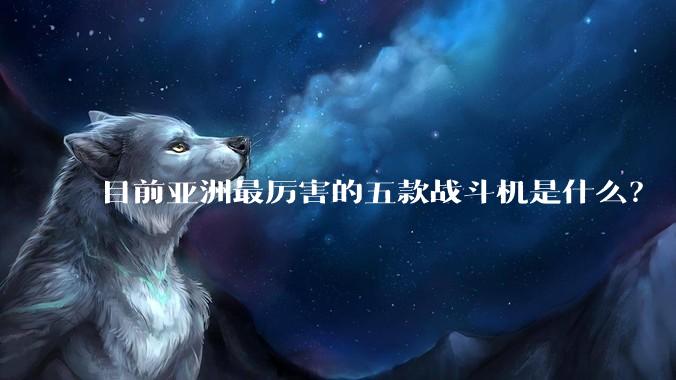 目前亚洲最厉害的五款战斗机是什么？