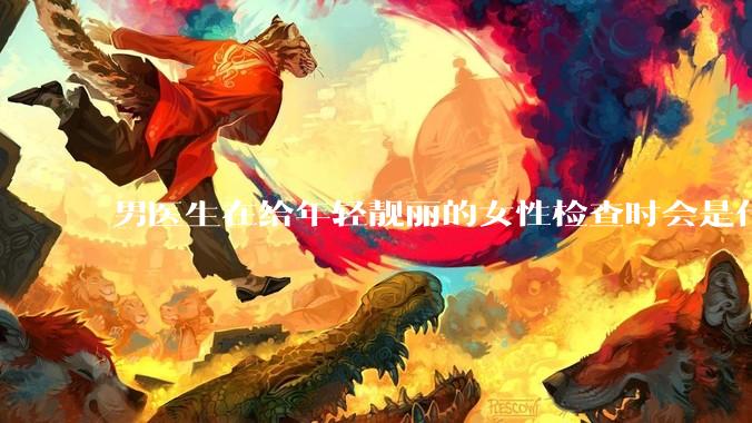 男医生在给年轻靓丽的女性检查时会是什么心态？