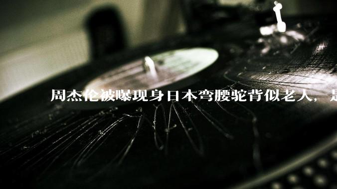周杰伦被曝现身日本弯腰驼背似老人，是真的吗？他曾称患有强直性脊柱炎，这病对身体影响有多大？能治好吗？