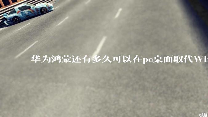 华为鸿蒙还有多久可以在pc桌面取代Windows？